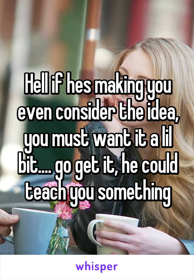 Hell if hes making you even consider the idea, you must want it a lil bit.... go get it, he could teach you something