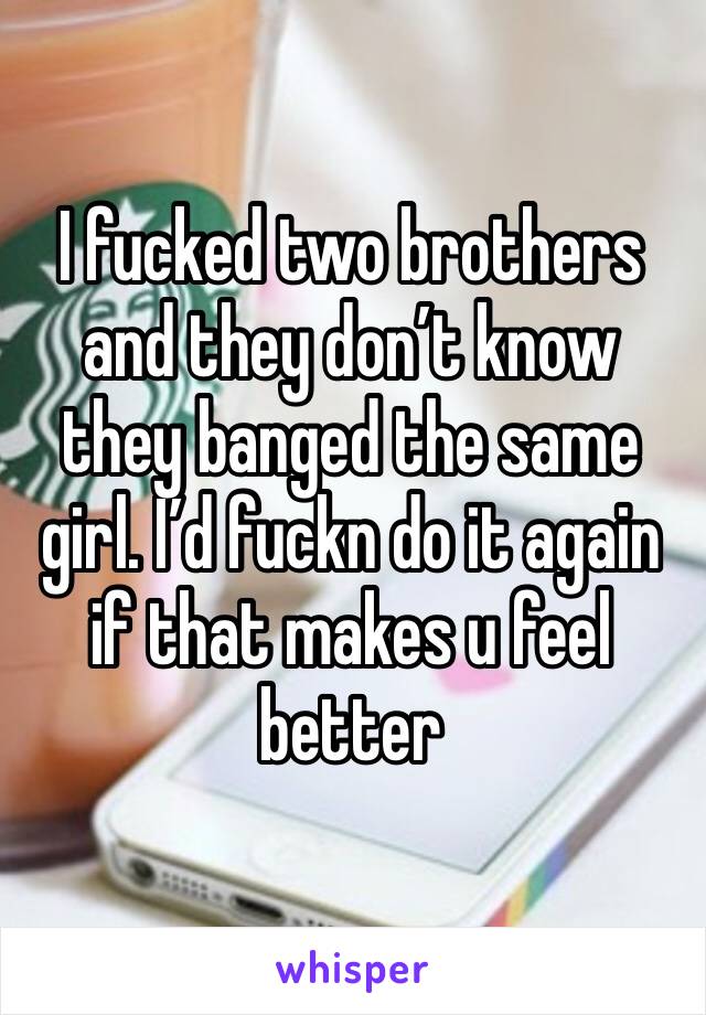 I fucked two brothers and they don’t know they banged the same girl. I’d fuckn do it again if that makes u feel better