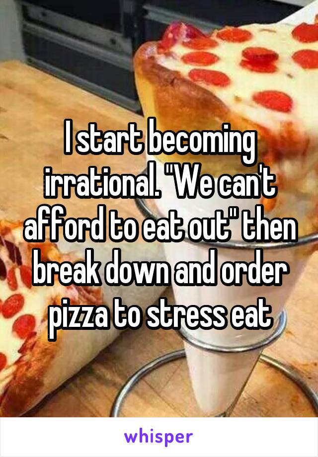 I start becoming irrational. "We can't afford to eat out" then break down and order pizza to stress eat