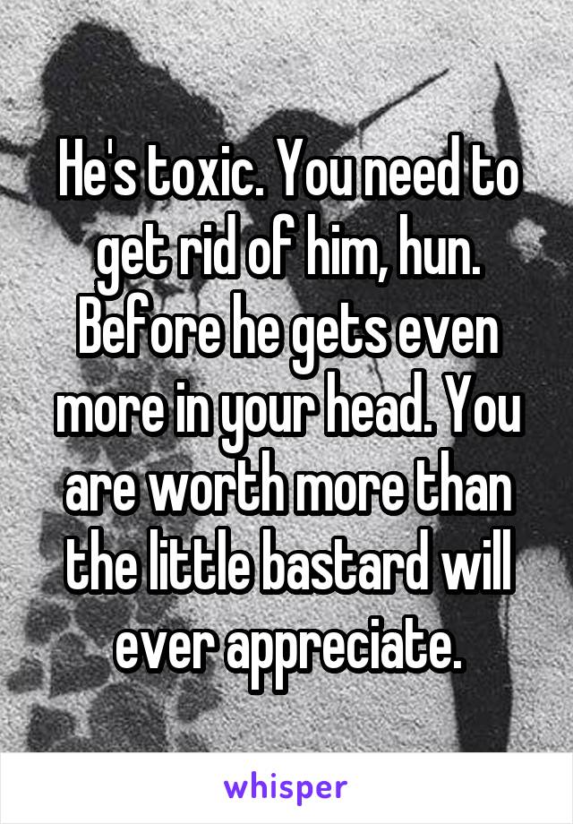 He's toxic. You need to get rid of him, hun. Before he gets even more in your head. You are worth more than the little bastard will ever appreciate.