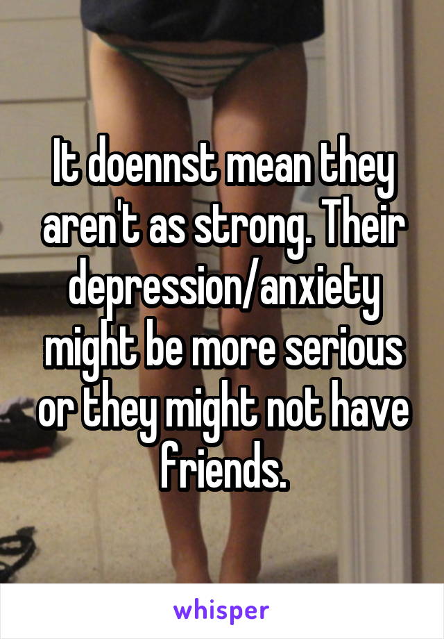 It doennst mean they aren't as strong. Their depression/anxiety might be more serious or they might not have friends.