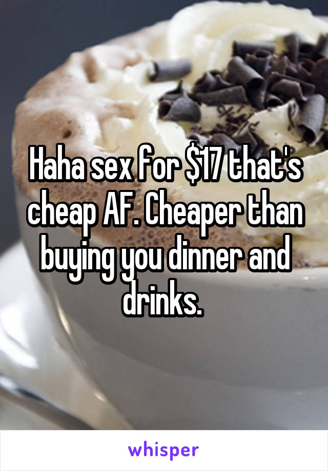 Haha sex for $17 that's cheap AF. Cheaper than buying you dinner and drinks. 