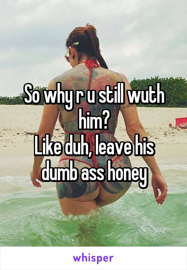 So why r u still wuth him?
Like duh, leave his dumb ass honey