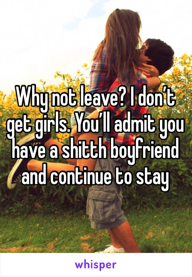 Why not leave? I don’t get girls. You’ll admit you have a shitth boyfriend and continue to stay 