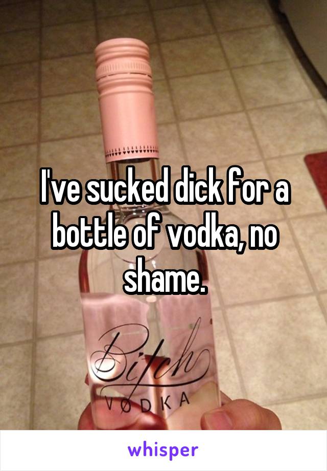 I've sucked dick for a bottle of vodka, no shame.