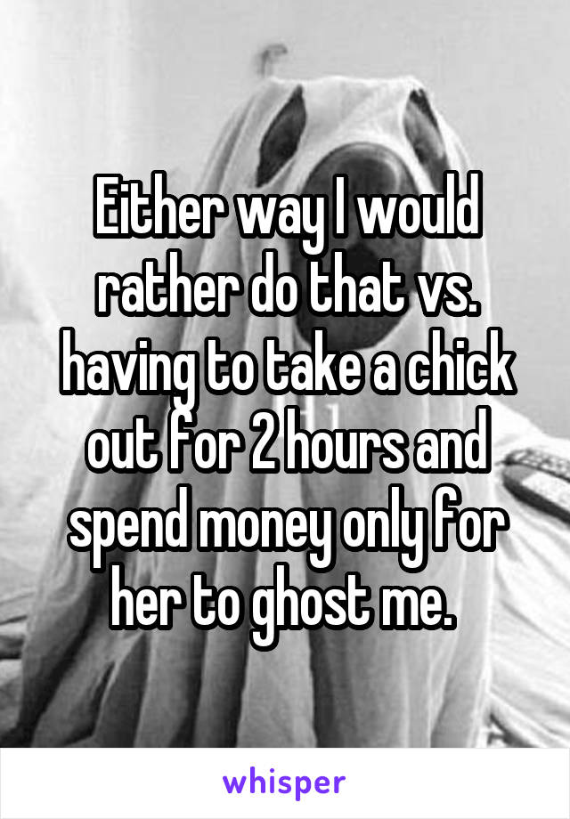 Either way I would rather do that vs. having to take a chick out for 2 hours and spend money only for her to ghost me. 