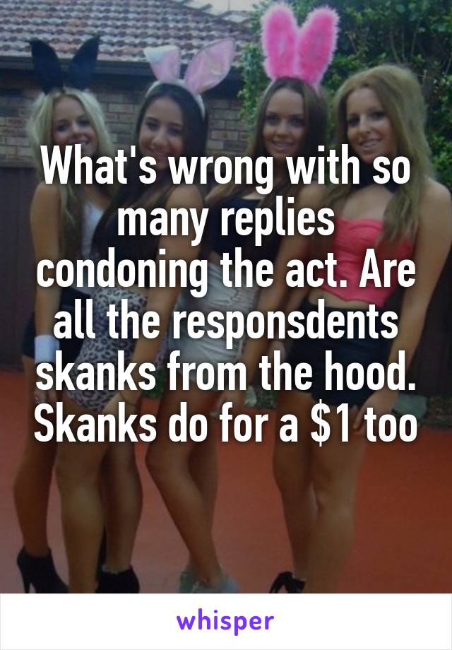 What's wrong with so many replies condoning the act. Are all the responsdents skanks from the hood. Skanks do for a $1 too 