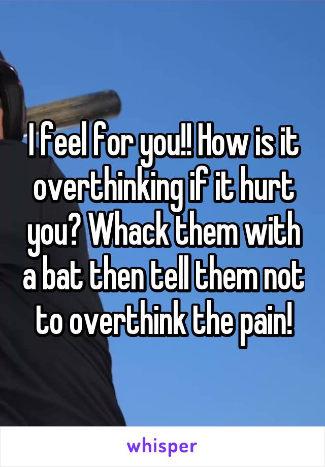 I feel for you!! How is it overthinking if it hurt you? Whack them with a bat then tell them not to overthink the pain!