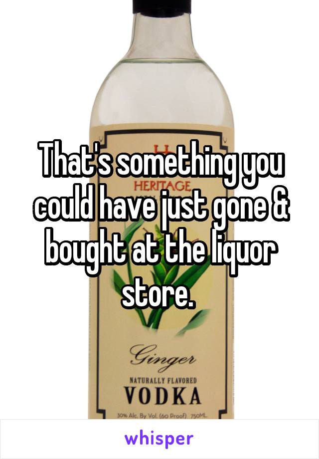 That's something you could have just gone & bought at the liquor store. 