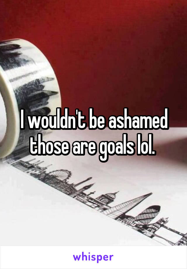 I wouldn't be ashamed those are goals lol. 