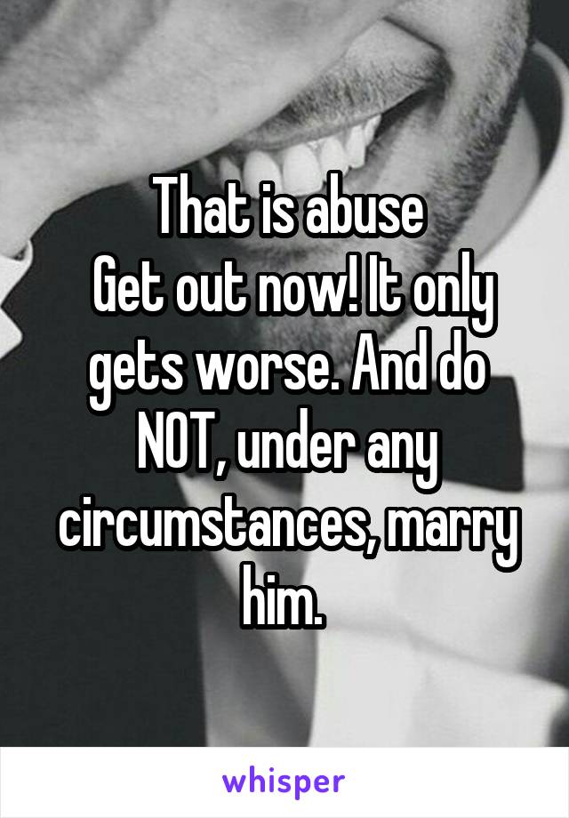 That is abuse
 Get out now! It only gets worse. And do NOT, under any circumstances, marry him. 