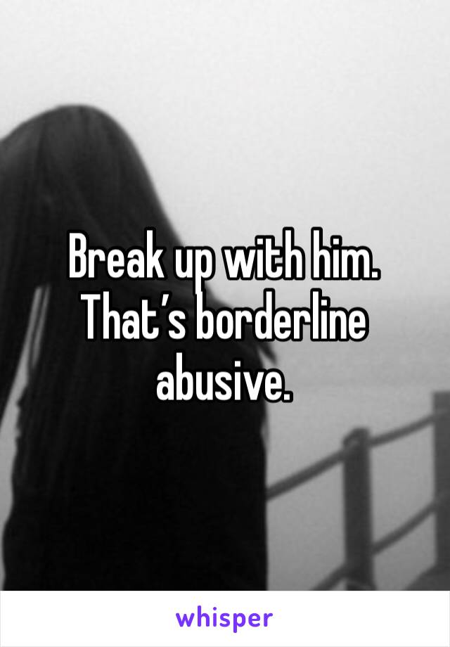 Break up with him. That’s borderline abusive. 