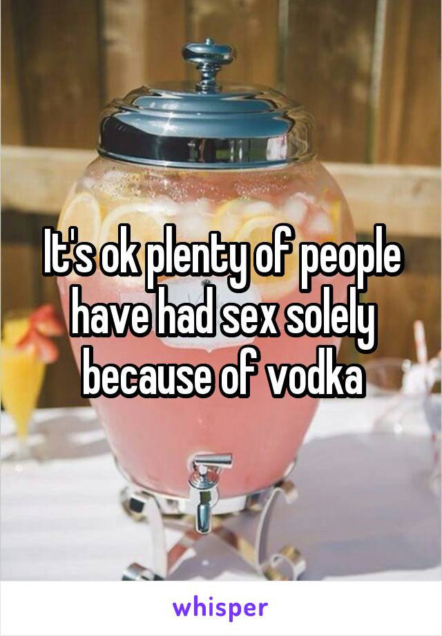 It's ok plenty of people have had sex solely because of vodka