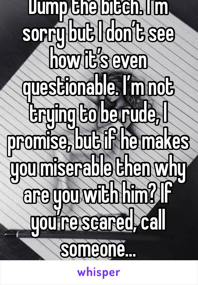 Dump the bitch. I’m sorry but I don’t see how it’s even questionable. I’m not trying to be rude, I promise, but if he makes you miserable then why are you with him? If you’re scared, call someone...