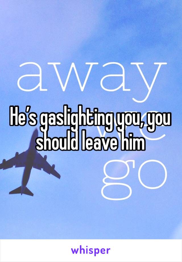 He’s gaslighting you, you should leave him