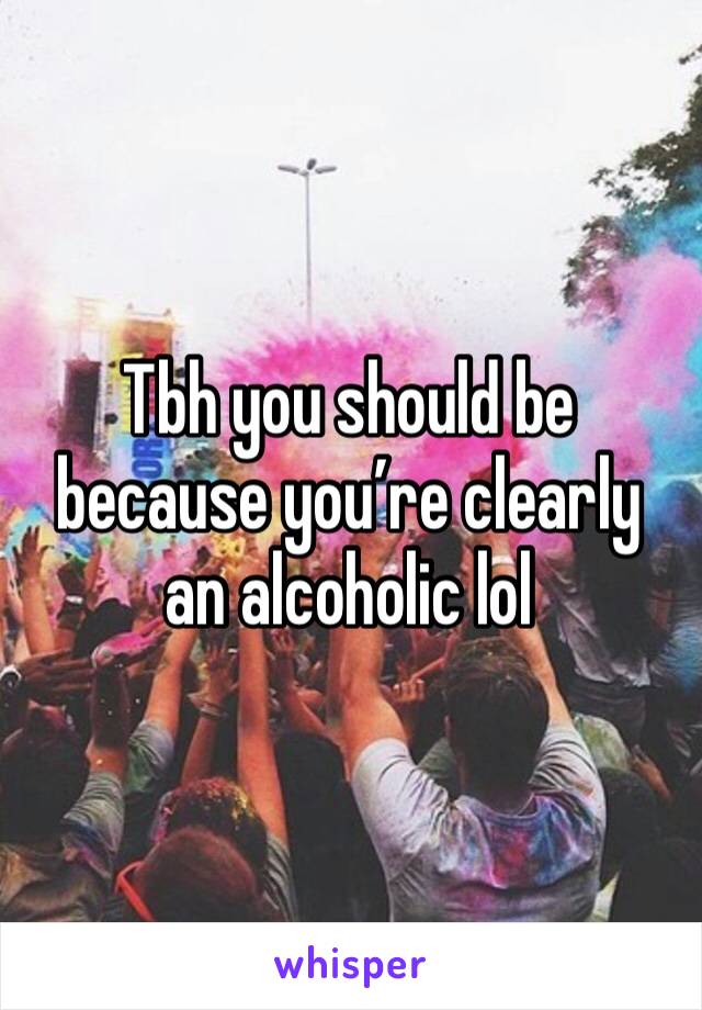 Tbh you should be because you’re clearly an alcoholic lol