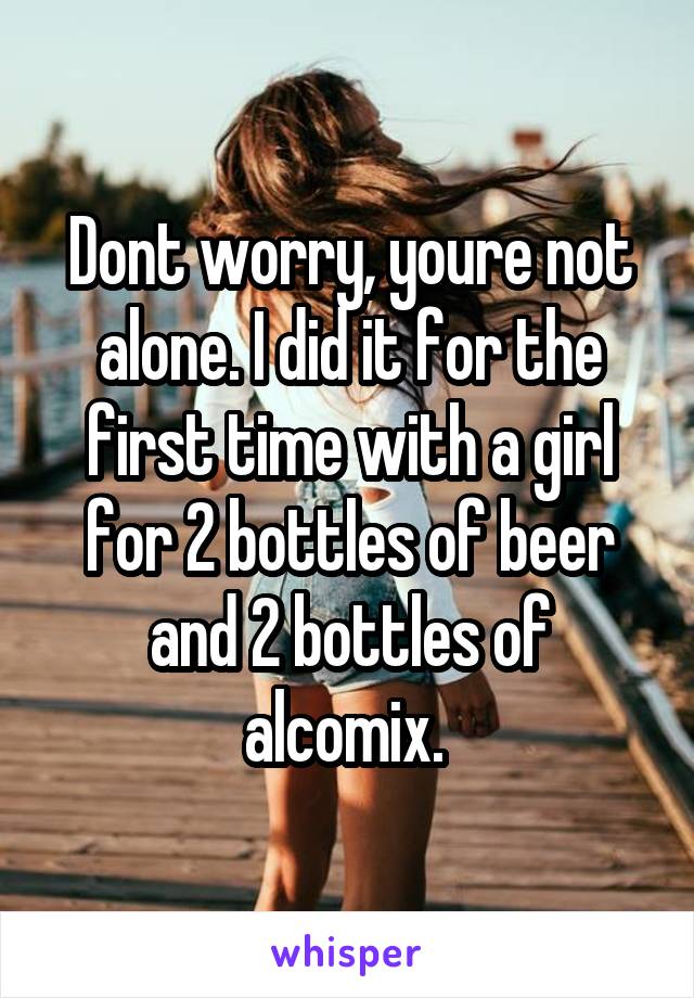 Dont worry, youre not alone. I did it for the first time with a girl for 2 bottles of beer and 2 bottles of alcomix. 