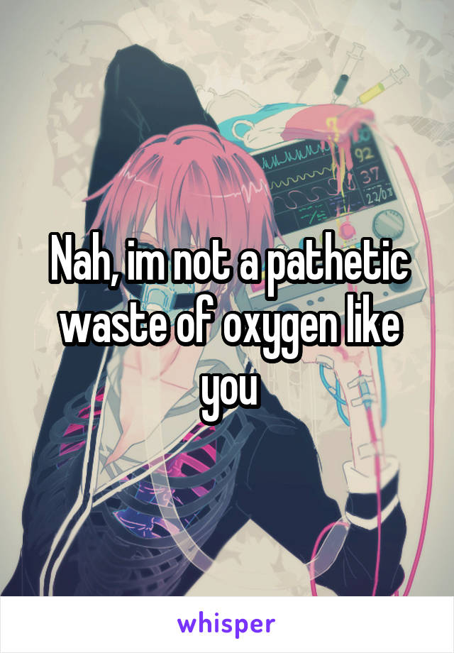 Nah, im not a pathetic waste of oxygen like you