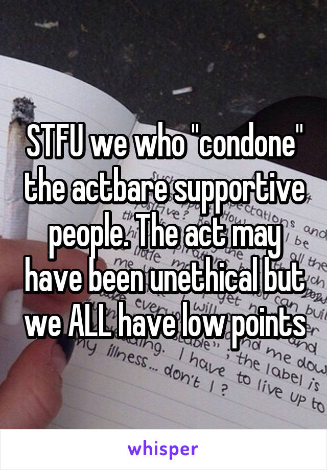 STFU we who "condone" the actbare supportive people. The act may have been unethical but we ALL have low points