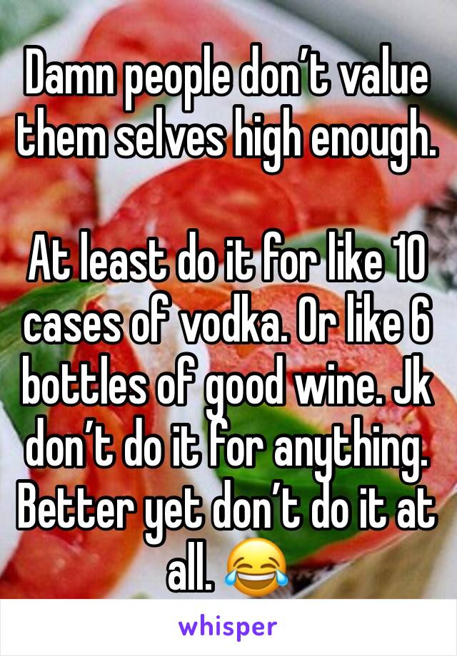 Damn people don’t value them selves high enough. 

At least do it for like 10 cases of vodka. Or like 6 bottles of good wine. Jk don’t do it for anything. Better yet don’t do it at all. 😂