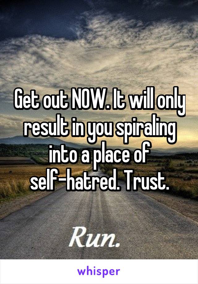 Get out NOW. It will only result in you spiraling into a place of self-hatred. Trust.