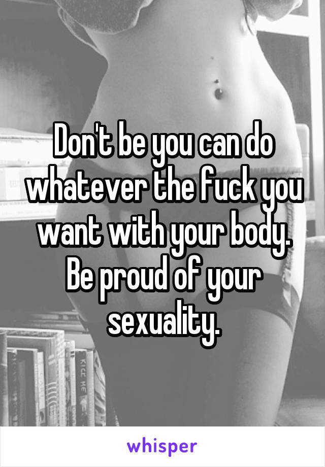 Don't be you can do whatever the fuck you want with your body. Be proud of your sexuality.