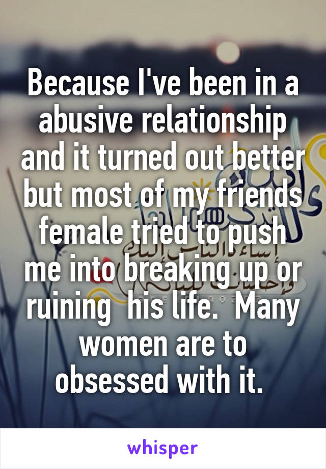 Because I've been in a abusive relationship and it turned out better but most of my friends female tried to push me into breaking up or ruining  his life.  Many women are to obsessed with it. 