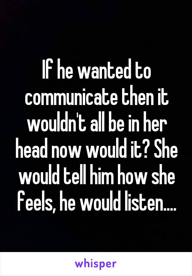 If he wanted to communicate then it wouldn't all be in her head now would it? She would tell him how she feels, he would listen....