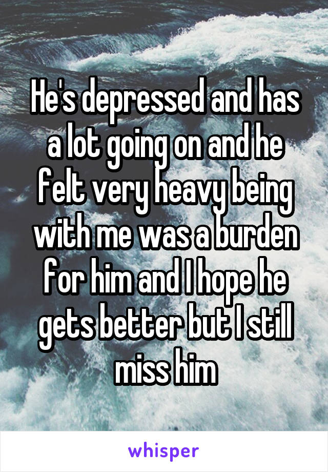 He's depressed and has a lot going on and he felt very heavy being with me was a burden for him and I hope he gets better but I still miss him