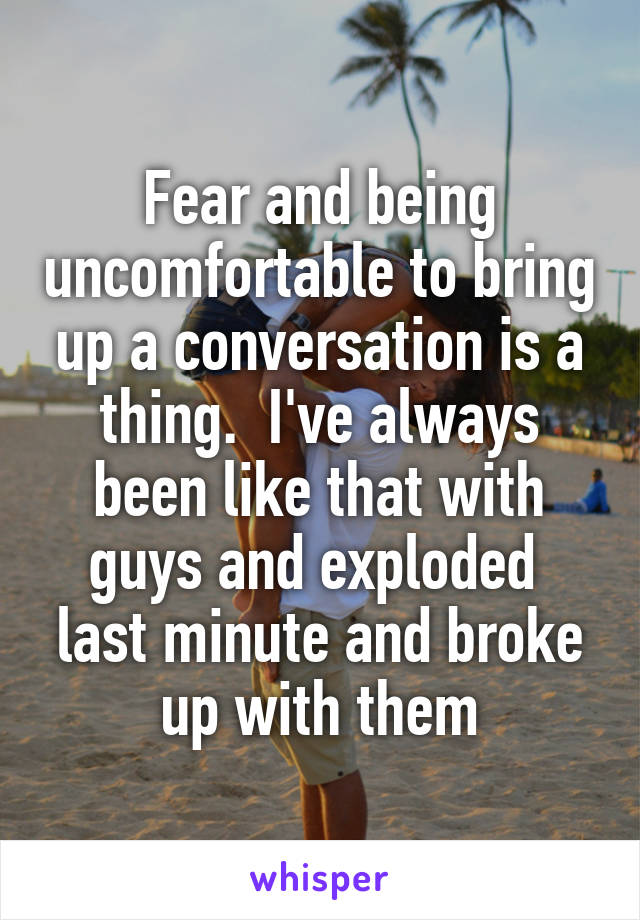 Fear and being uncomfortable to bring up a conversation is a thing.  I've always been like that with guys and exploded  last minute and broke up with them