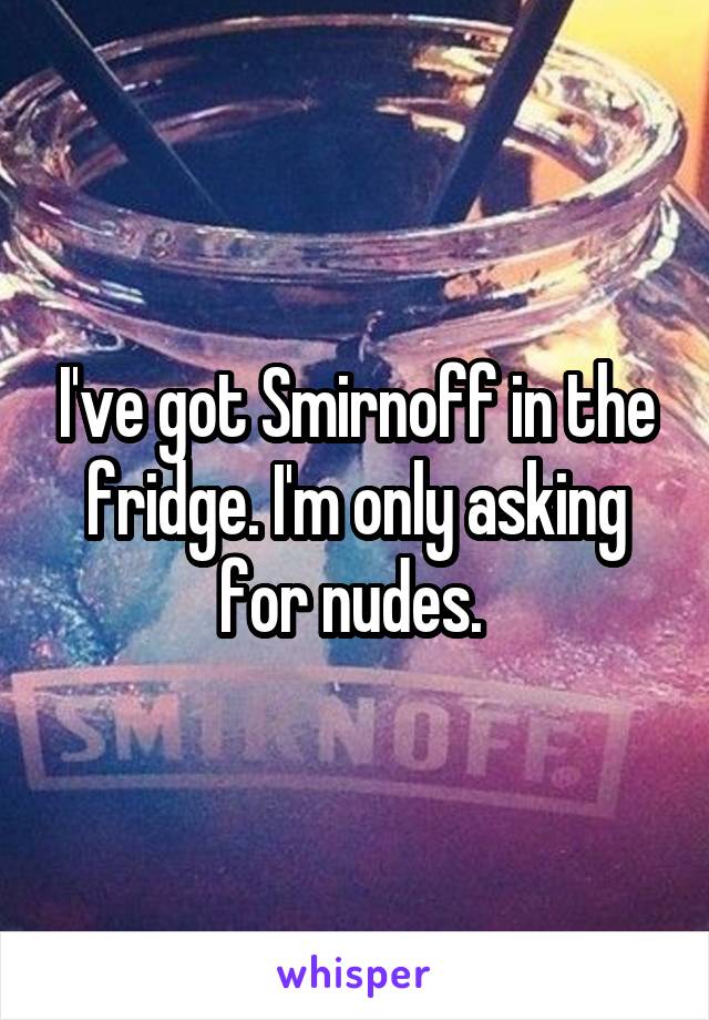 I've got Smirnoff in the fridge. I'm only asking for nudes. 