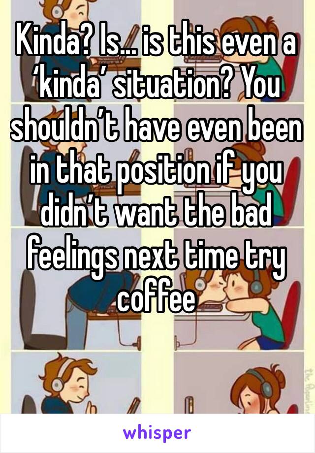 Kinda? Is... is this even a ‘kinda’ situation? You shouldn’t have even been in that position if you didn’t want the bad feelings next time try coffee 