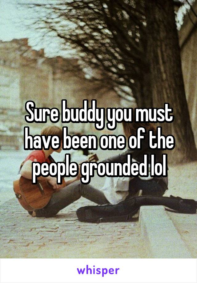 Sure buddy you must have been one of the people grounded lol