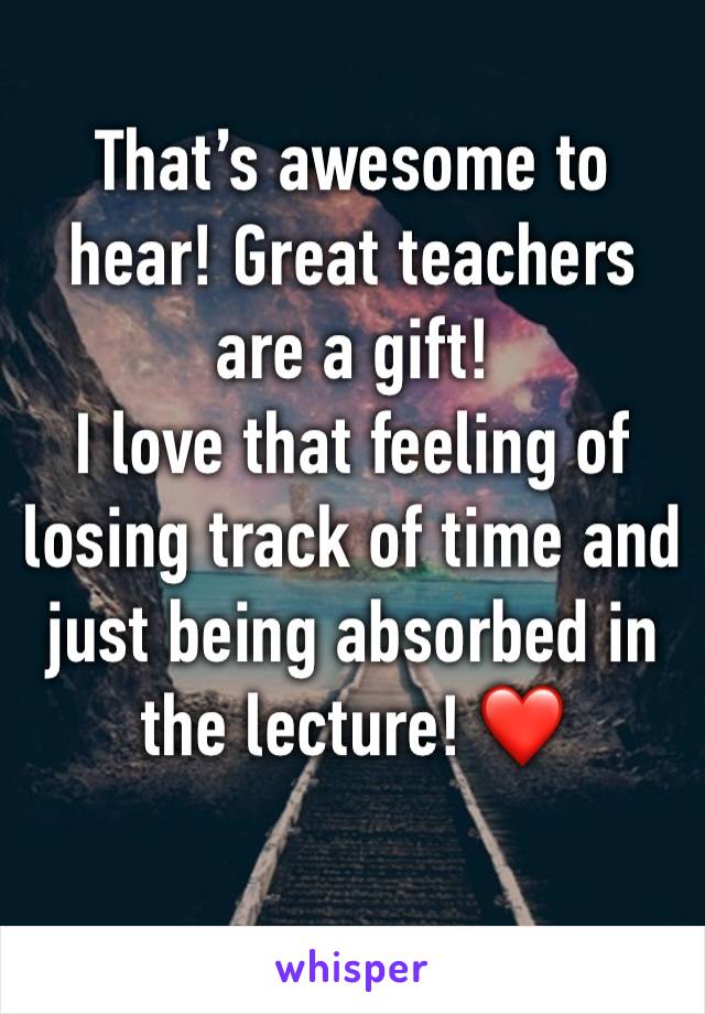 That’s awesome to hear! Great teachers are a gift! 
I love that feeling of losing track of time and just being absorbed in the lecture! ❤️