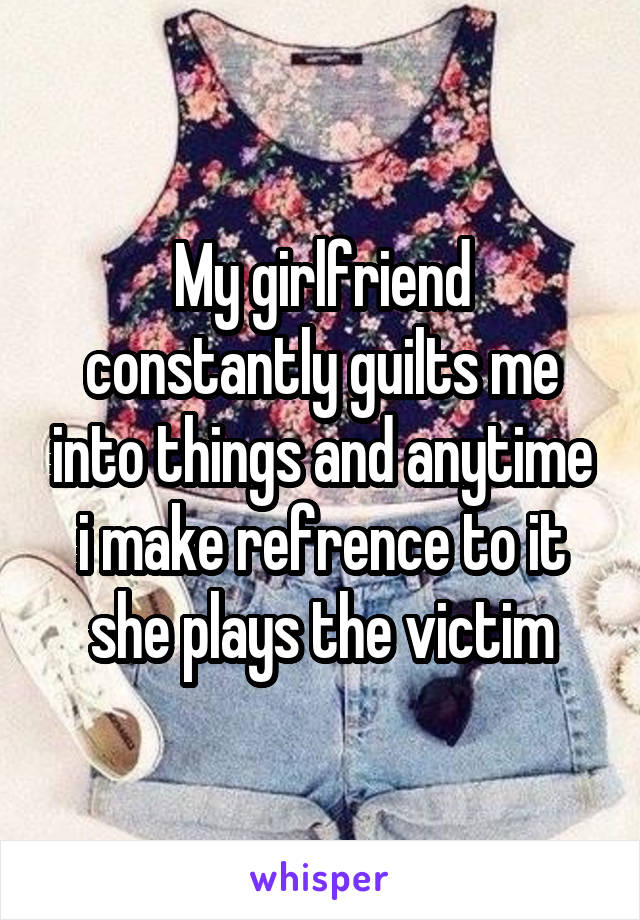 My girlfriend constantly guilts me into things and anytime i make refrence to it she plays the victim