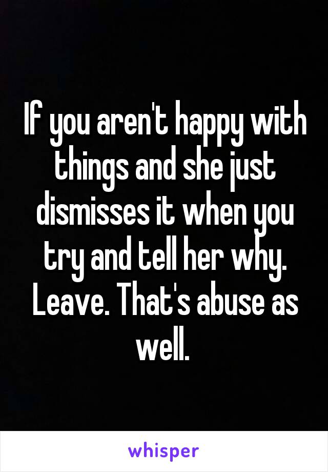 If you aren't happy with things and she just dismisses it when you try and tell her why. Leave. That's abuse as well. 