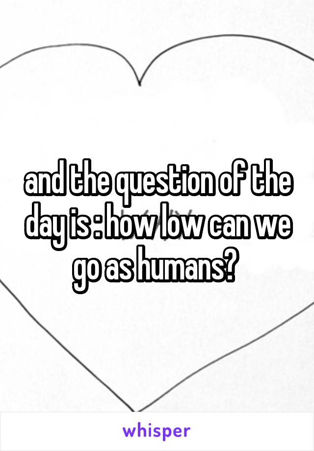 and the question of the day is : how low can we go as humans? 