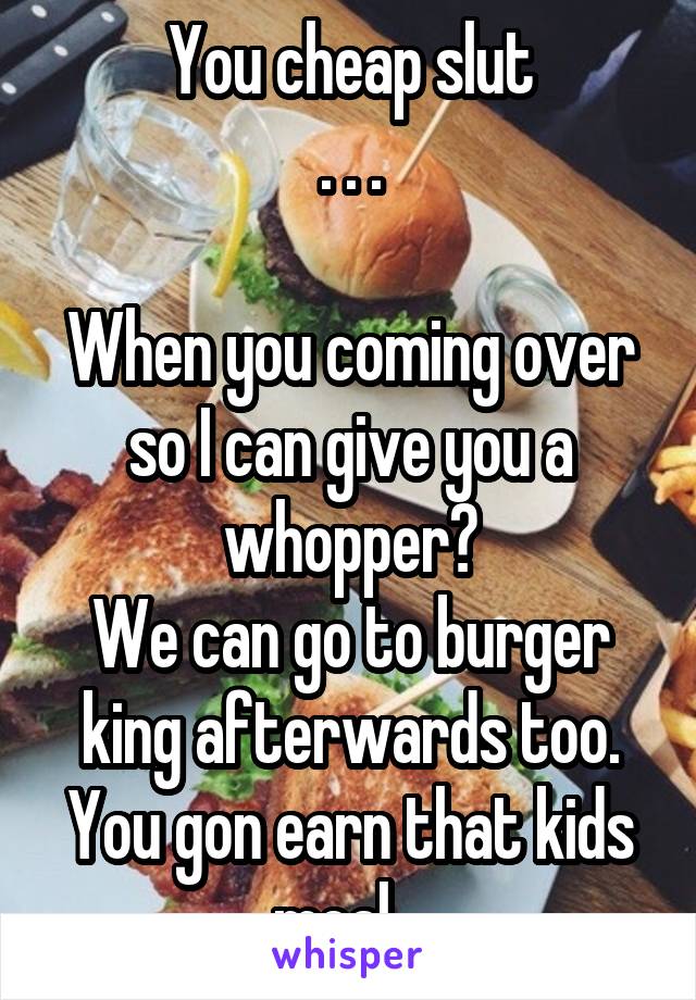 You cheap slut
. . .

When you coming over so I can give you a whopper?
We can go to burger king afterwards too. You gon earn that kids meal.  