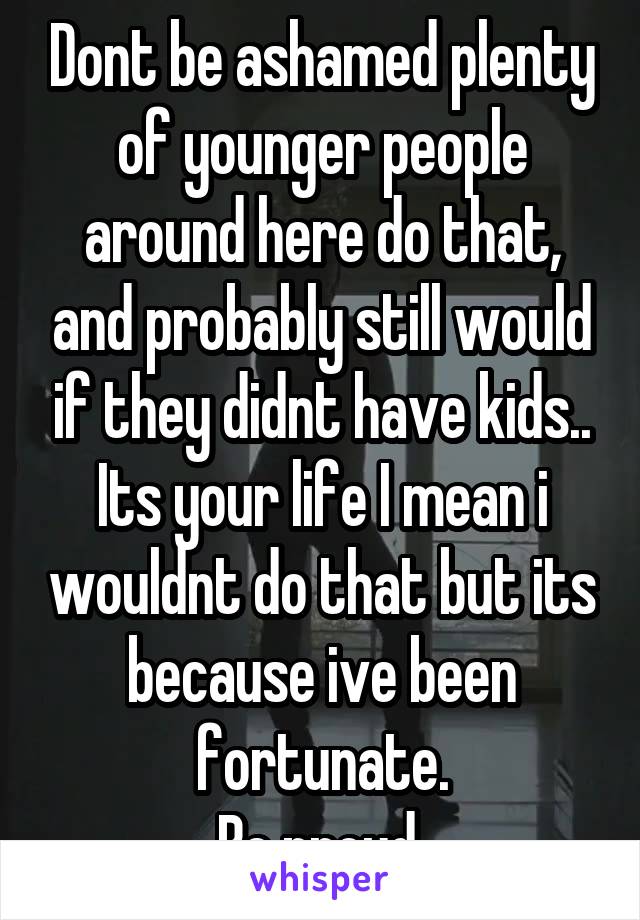 Dont be ashamed plenty of younger people around here do that, and probably still would if they didnt have kids..
Its your life I mean i wouldnt do that but its because ive been fortunate.
Be proud.