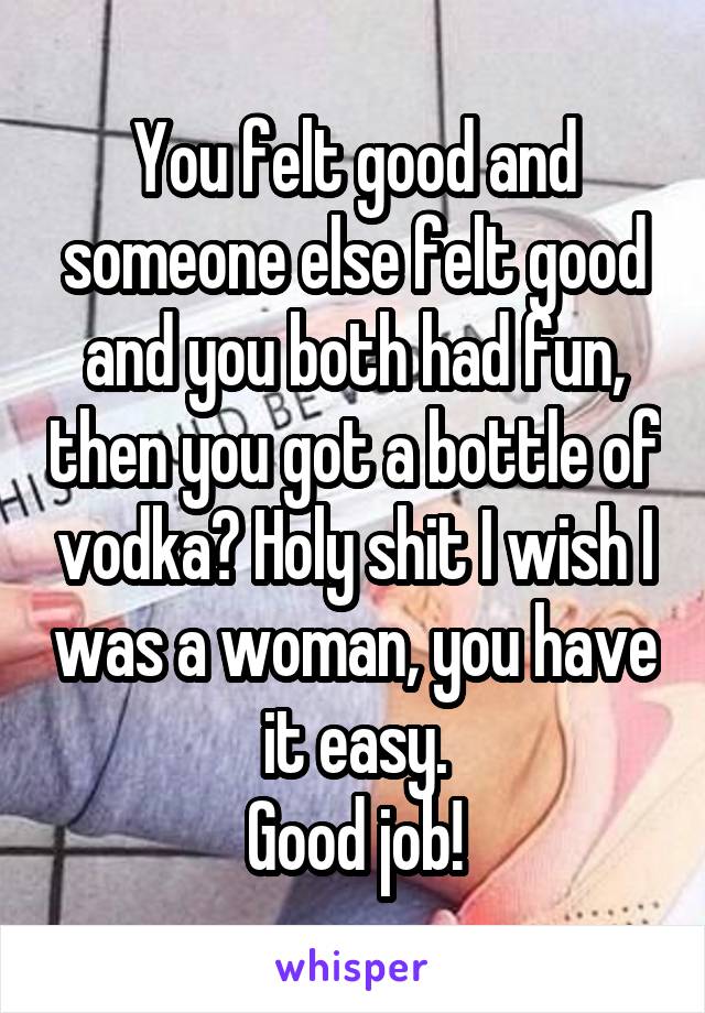 You felt good and someone else felt good and you both had fun, then you got a bottle of vodka? Holy shit I wish I was a woman, you have it easy.
Good job!