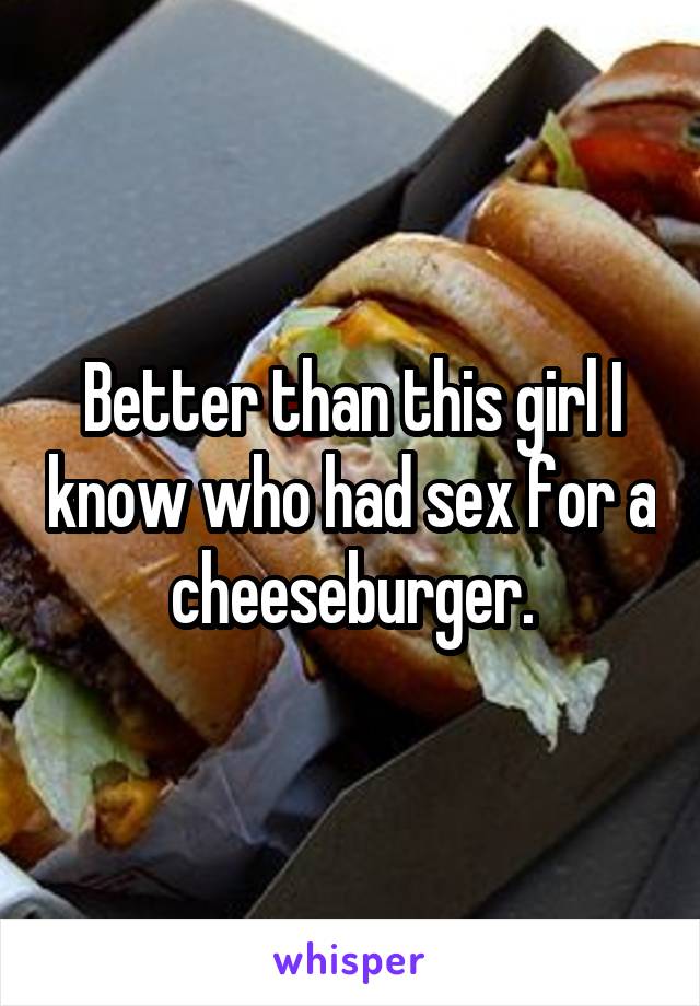 Better than this girl I know who had sex for a cheeseburger.