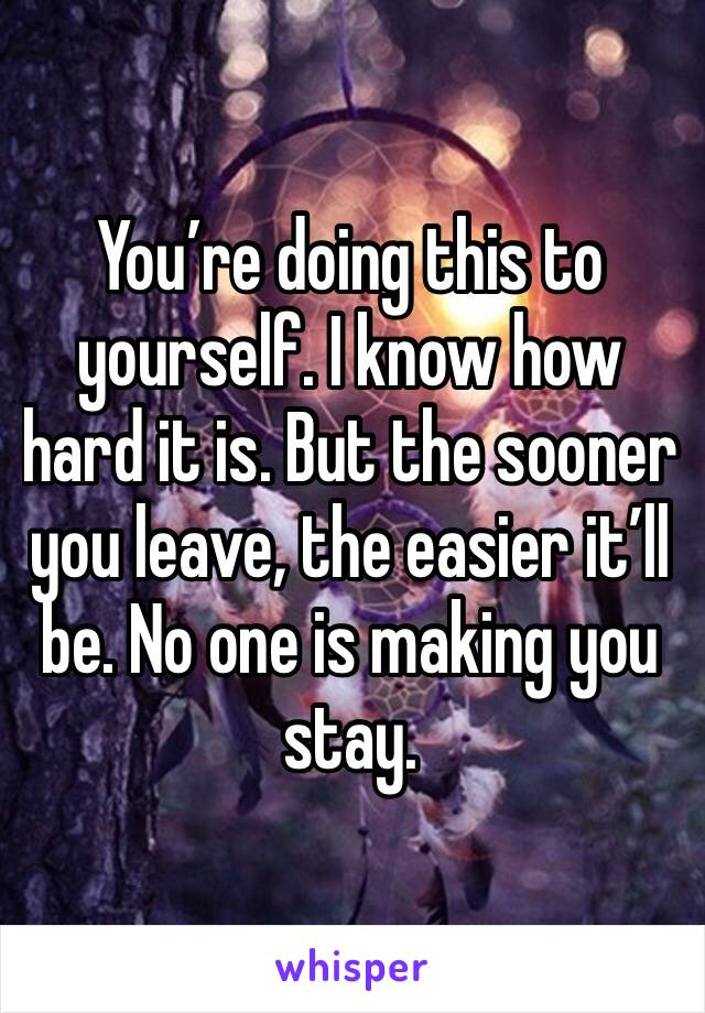 You’re doing this to yourself. I know how hard it is. But the sooner you leave, the easier it’ll be. No one is making you stay. 