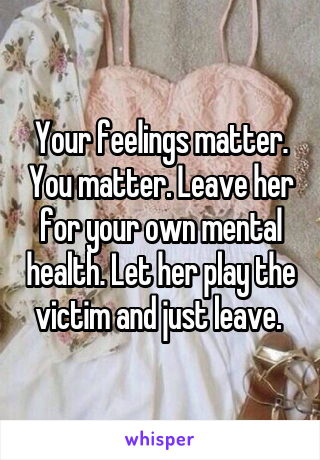 Your feelings matter. You matter. Leave her for your own mental health. Let her play the victim and just leave. 