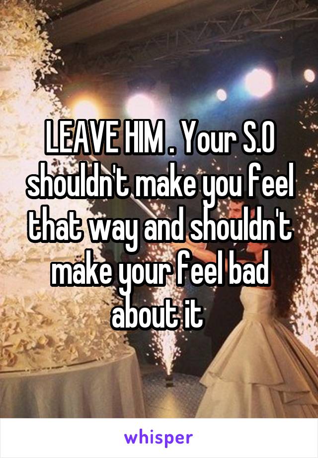 LEAVE HIM . Your S.O shouldn't make you feel that way and shouldn't make your feel bad about it 