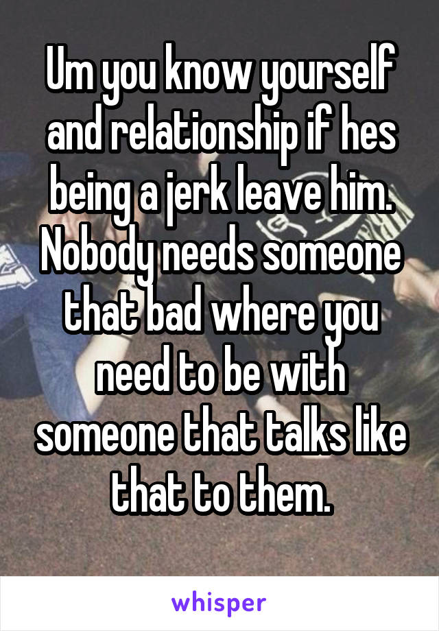 Um you know yourself and relationship if hes being a jerk leave him. Nobody needs someone that bad where you need to be with someone that talks like that to them.
