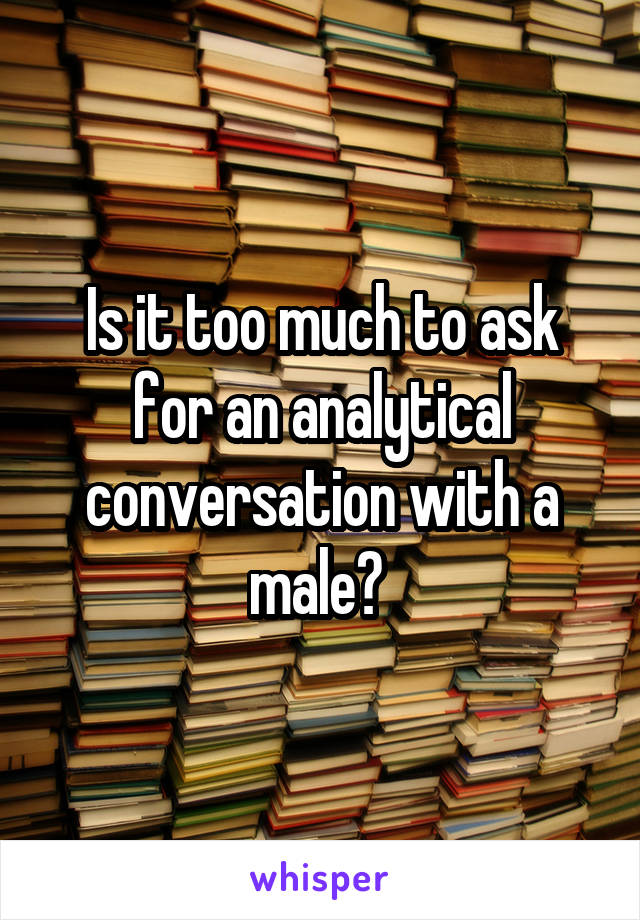 Is it too much to ask for an analytical conversation with a male? 