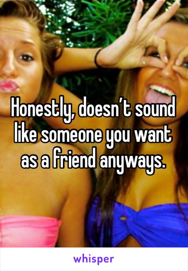 Honestly, doesn’t sound like someone you want as a friend anyways.