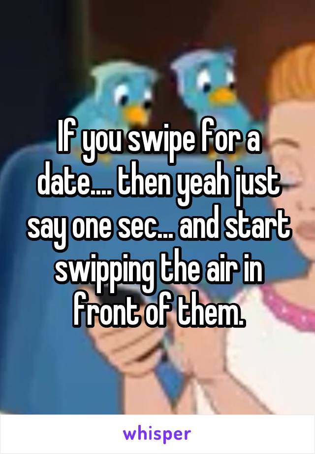 If you swipe for a date.... then yeah just say one sec... and start swipping the air in front of them.