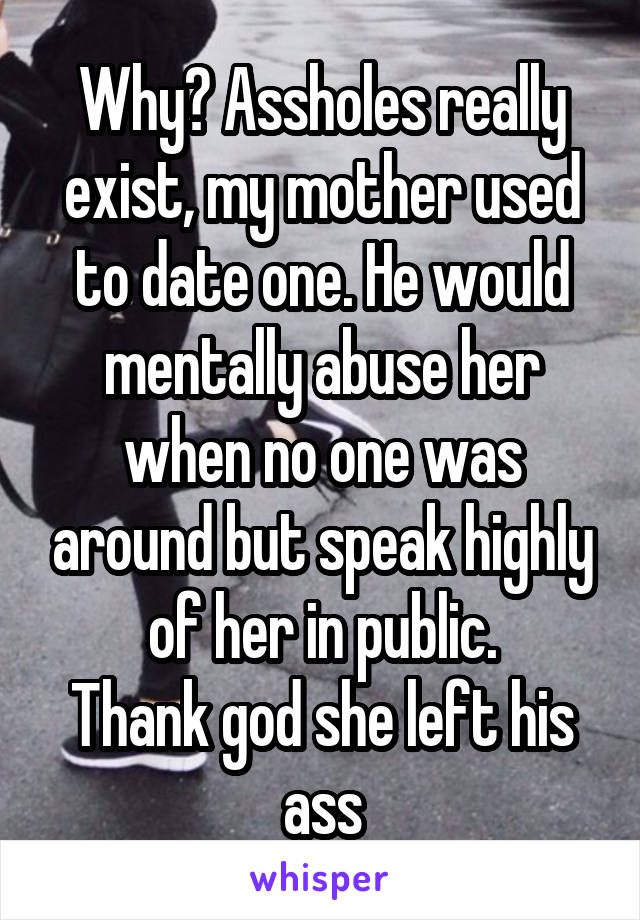 Why? Assholes really exist, my mother used to date one. He would mentally abuse her when no one was around but speak highly of her in public.
Thank god she left his ass