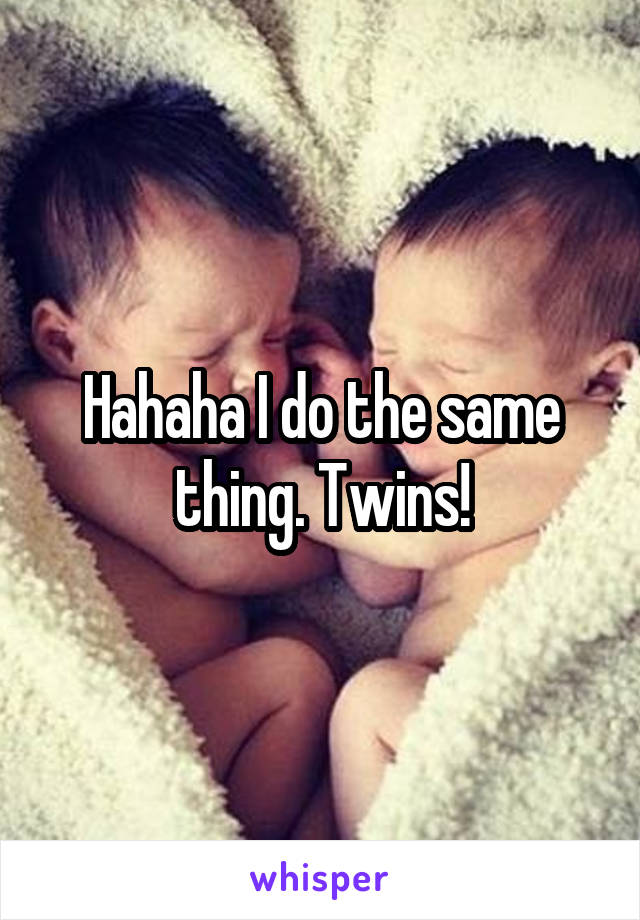 Hahaha I do the same thing. Twins!